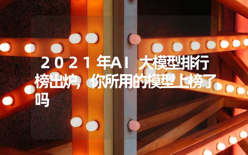 2021年AI大模型排行榜出炉,你所用的模型上榜了吗