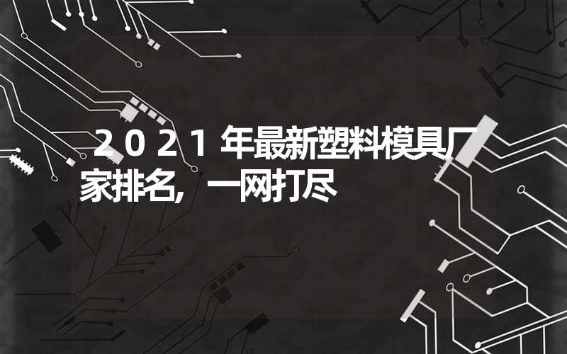 2021年最新塑料模具厂家排名,一网打尽