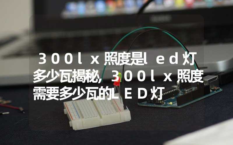 300lx照度是led灯多少瓦揭秘,300lx照度需要多少瓦的LED灯