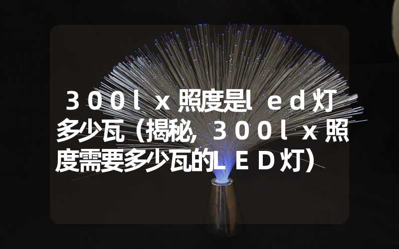 300lx照度是led灯多少瓦（揭秘,300lx照度需要多少瓦的LED灯）