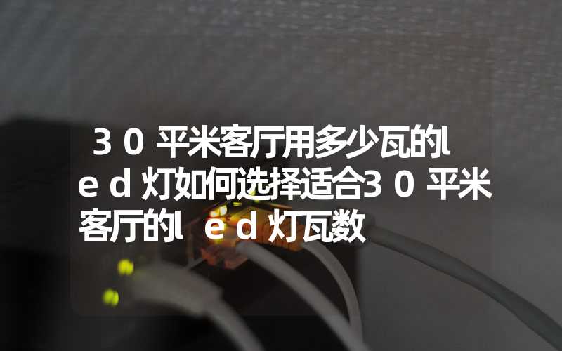 30平米客厅用多少瓦的led灯如何选择适合30平米客厅的led灯瓦数