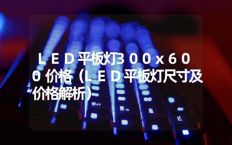 LED平板灯300x600价格（LED平板灯尺寸及价格解析）
