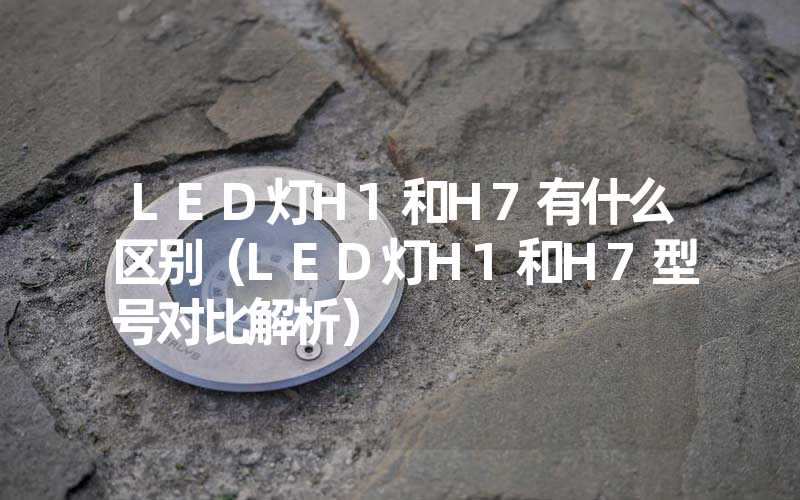 LED灯H1和H7有什么区别（LED灯H1和H7型号对比解析）