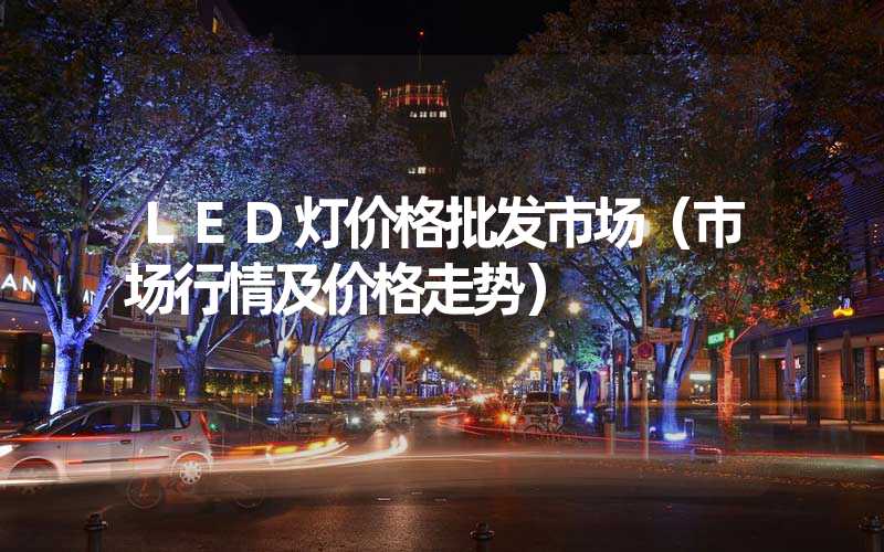 LED灯价格批发市场（市场行情及价格走势）