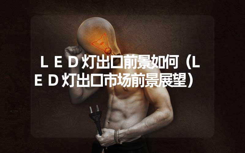 LED灯出口前景如何（LED灯出口市场前景展望）