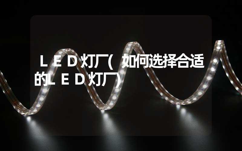 LED灯厂(如何选择合适的LED灯厂)