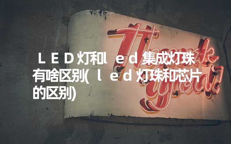 LED灯和led集成灯珠有啥区别(led灯珠和芯片的区别)