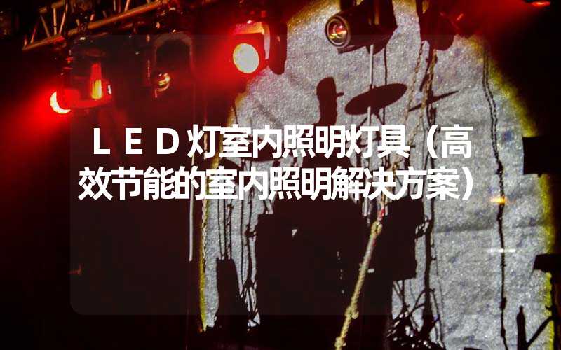 LED灯室内照明灯具（高效节能的室内照明解决方案）