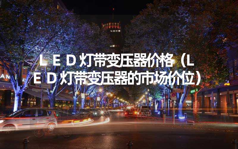 LED灯带变压器价格（LED灯带变压器的市场价位）