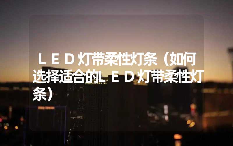 LED灯带柔性灯条（如何选择适合的LED灯带柔性灯条）