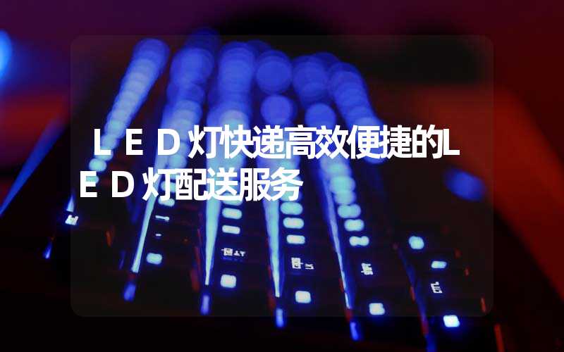 LED灯快递高效便捷的LED灯配送服务