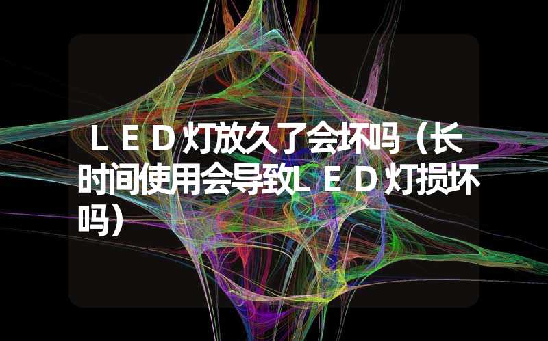 LED灯放久了会坏吗（长时间使用会导致LED灯损坏吗）