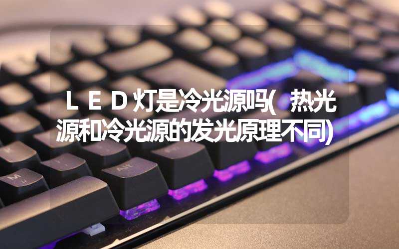 LED灯是冷光源吗(热光源和冷光源的发光原理不同)