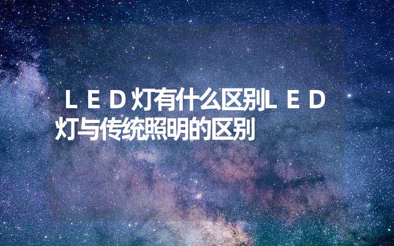 LED灯有什么区别LED灯与传统照明的区别