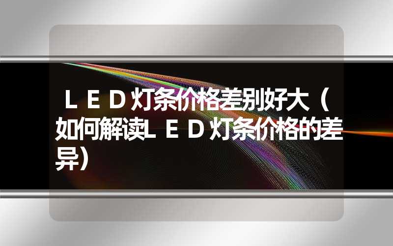 LED灯条价格差别好大（如何解读LED灯条价格的差异）