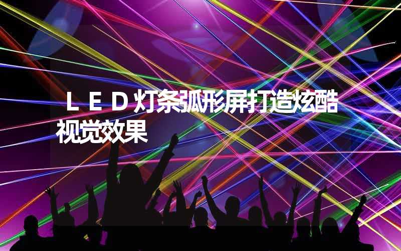 LED灯条弧形屏打造炫酷视觉效果