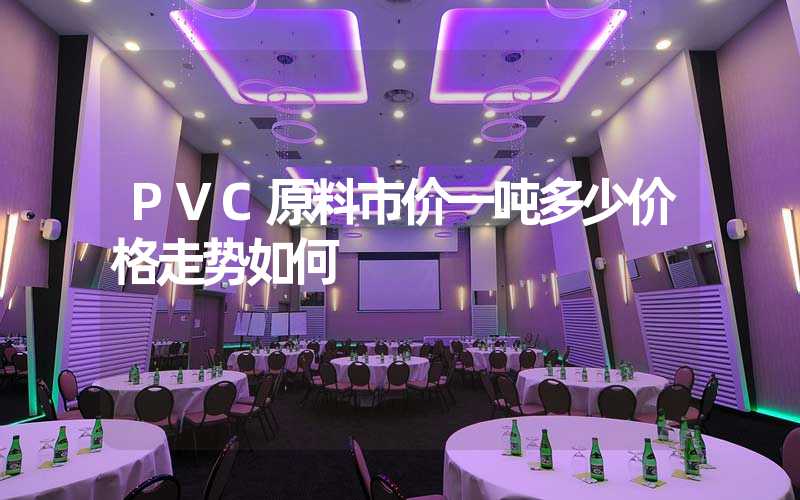 PVC原料市价一吨多少价格走势如何