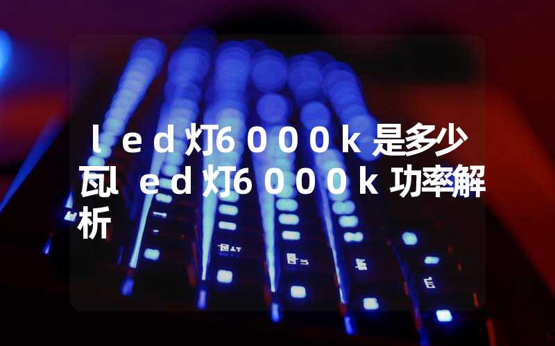 led灯6000k是多少瓦led灯6000k功率解析