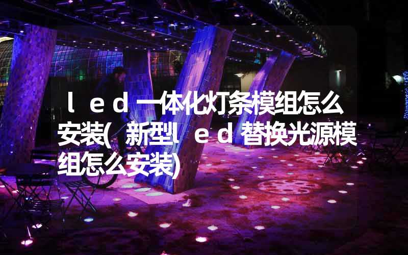 led一体化灯条模组怎么安装(新型led替换光源模组怎么安装)