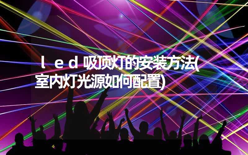 led吸顶灯的安装方法(室内灯光源如何配置)