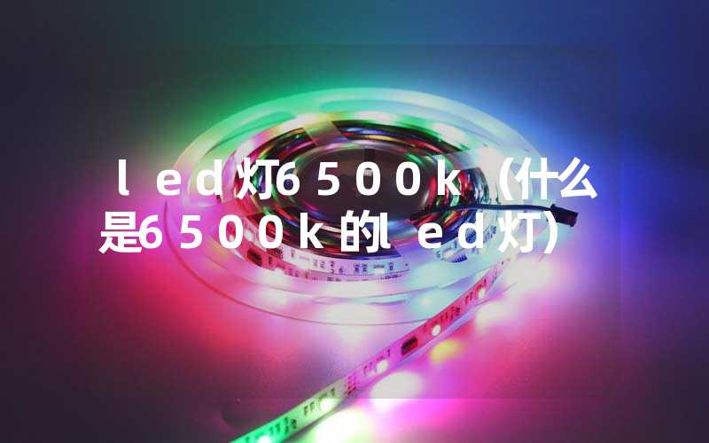 led灯6500k（什么是6500k的led灯）