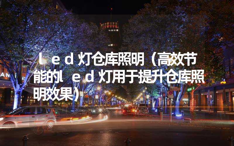 led灯仓库照明（高效节能的led灯用于提升仓库照明效果）