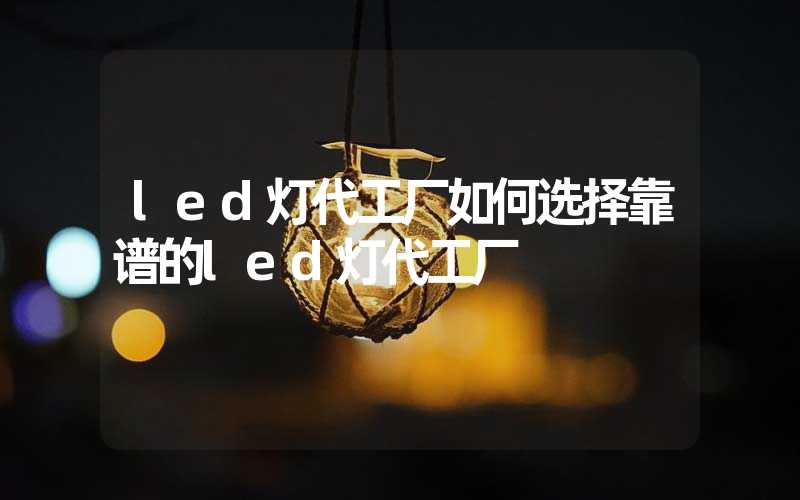 led灯代工厂如何选择靠谱的led灯代工厂