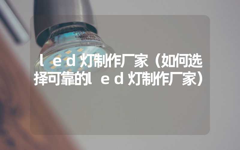 led灯制作厂家（如何选择可靠的led灯制作厂家）