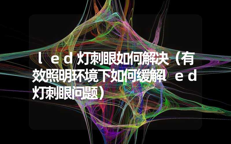 led灯刺眼如何解决（有效照明环境下如何缓解led灯刺眼问题）