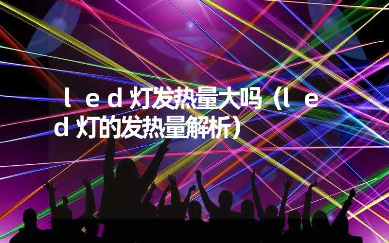 led灯发热量大吗（led灯的发热量解析）