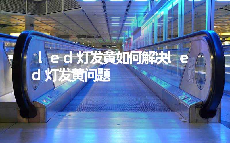 led灯发黄如何解决led灯发黄问题