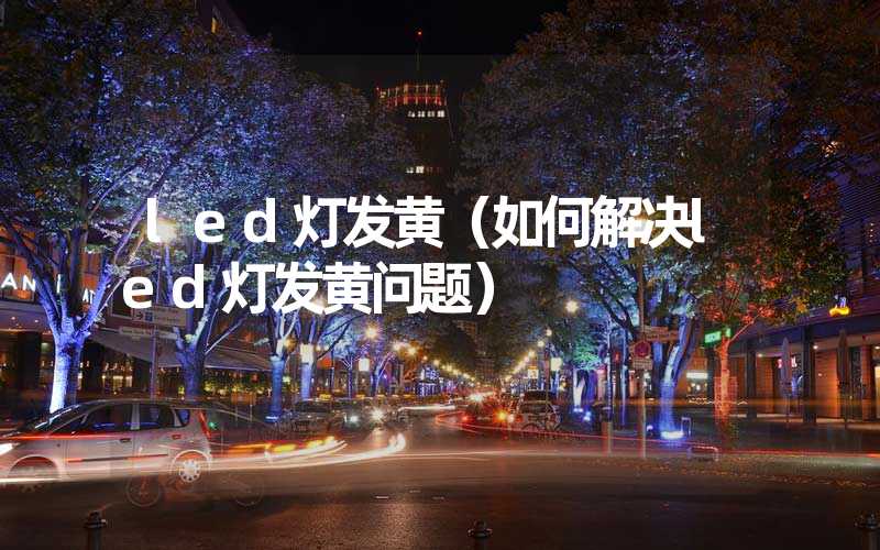 led灯发黄（如何解决led灯发黄问题）