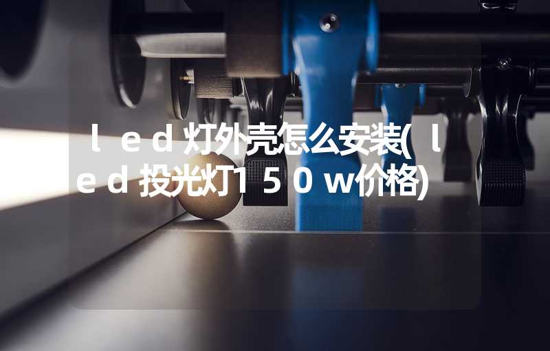 led灯外壳怎么安装(led投光灯150w价格)