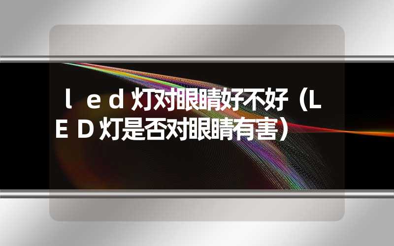 led灯对眼睛好不好（LED灯是否对眼睛有害）