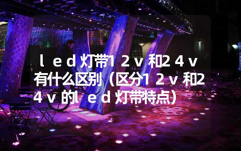 led灯带12v和24v有什么区别（区分12v和24v的led灯带特点）