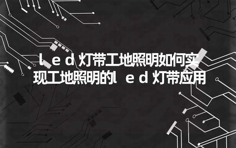 led灯带工地照明如何实现工地照明的led灯带应用