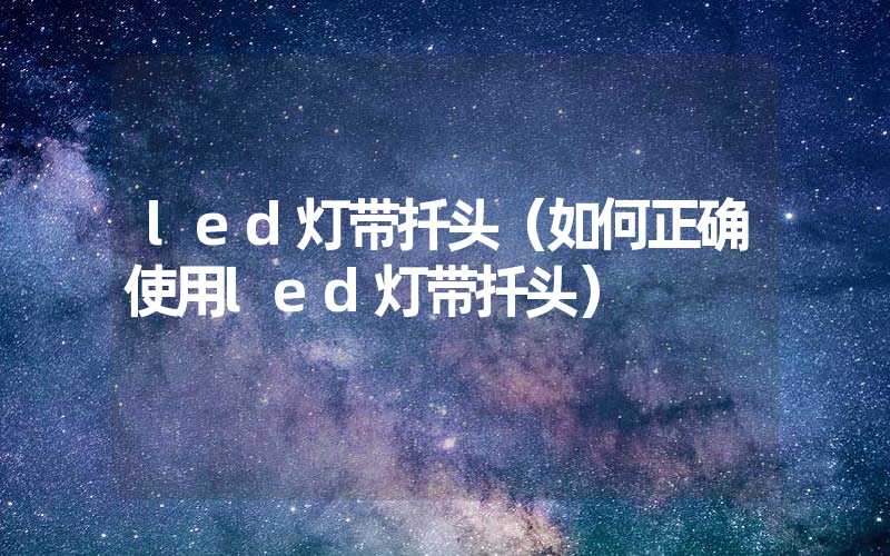 led灯带扦头（如何正确使用led灯带扦头）