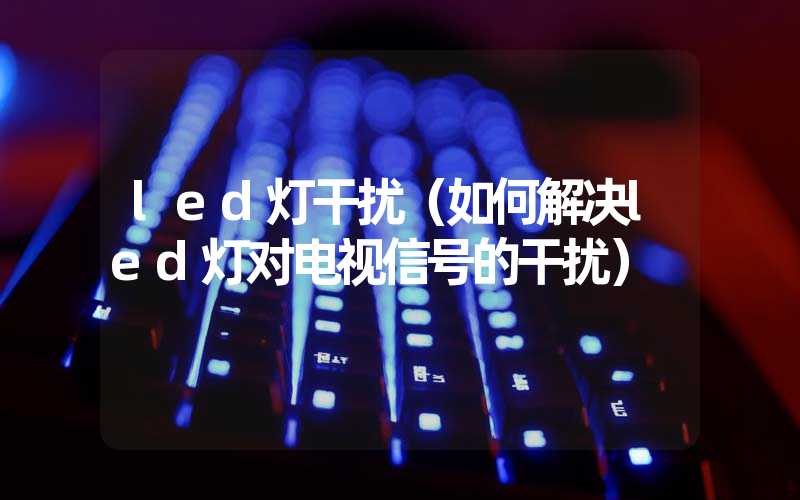 led灯干扰（如何解决led灯对电视信号的干扰）