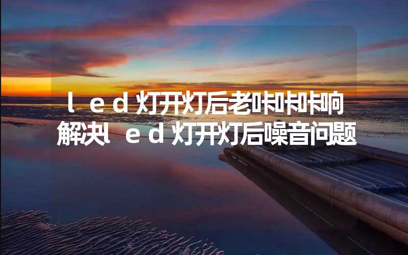 led灯开灯后老咔咔咔响解决led灯开灯后噪音问题