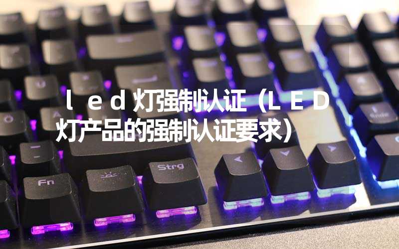 led灯强制认证（LED灯产品的强制认证要求）