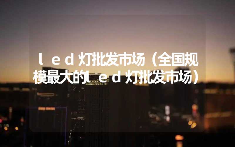 led灯批发市场（全国规模最大的led灯批发市场）