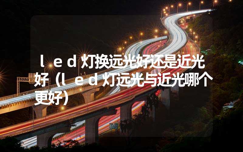 led灯换远光好还是近光好（led灯远光与近光哪个更好）