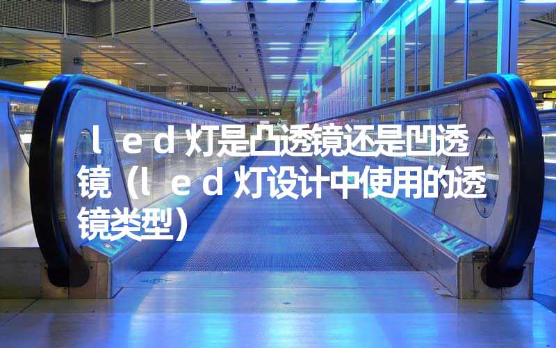 led灯是凸透镜还是凹透镜（led灯设计中使用的透镜类型）