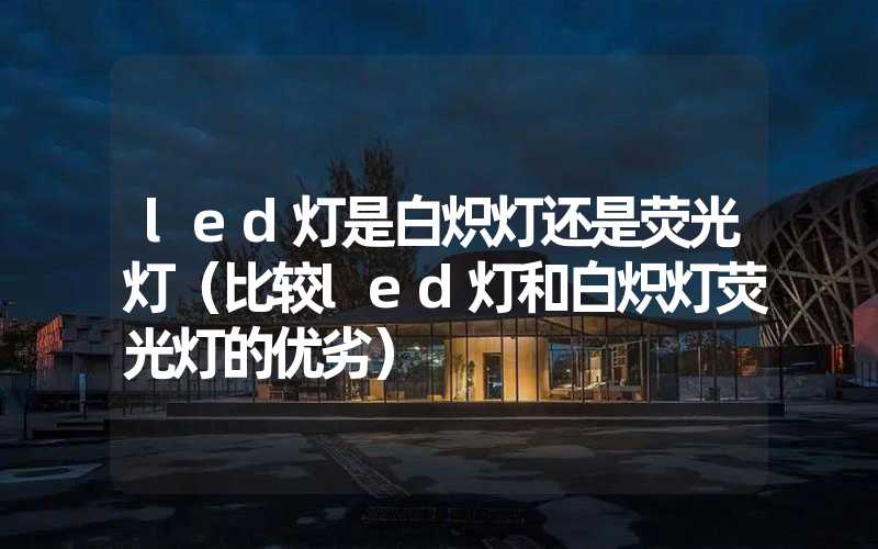 led灯是白炽灯还是荧光灯（比较led灯和白炽灯荧光灯的优劣）