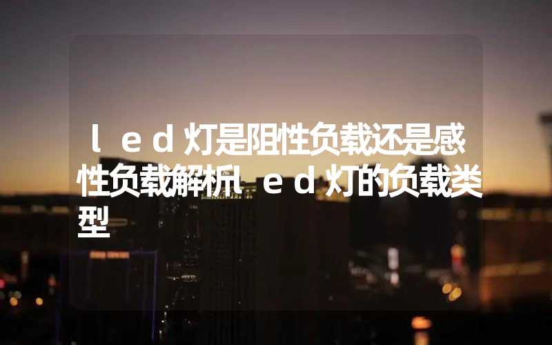 led灯是阻性负载还是感性负载解析led灯的负载类型