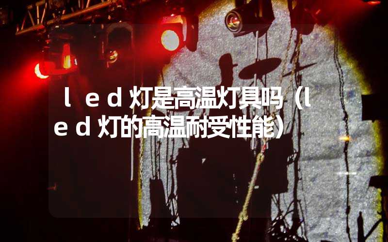 led灯是高温灯具吗（led灯的高温耐受性能）