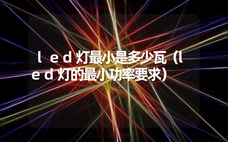 led灯最小是多少瓦（led灯的最小功率要求）