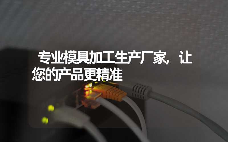 专业模具加工生产厂家,让您的产品更精准