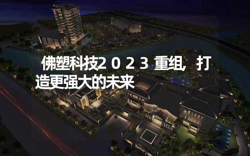 佛塑科技2023重组,打造更强大的未来