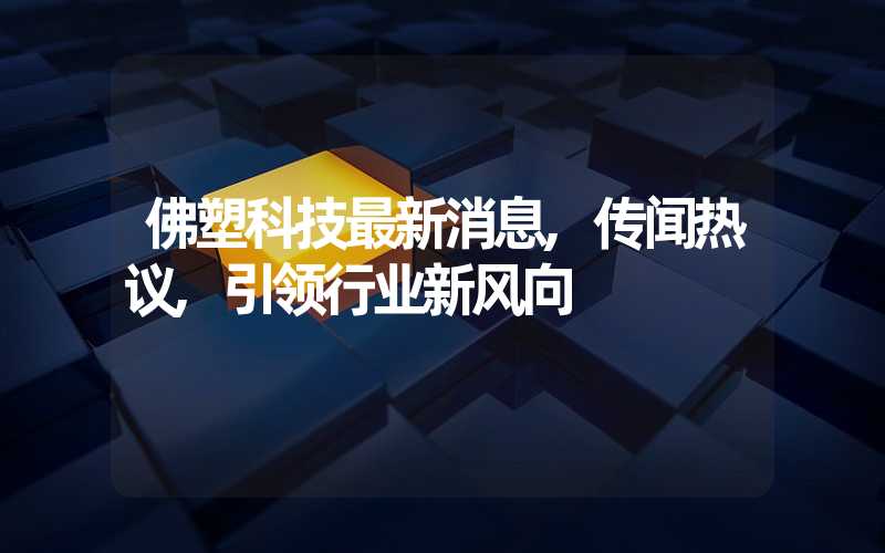 佛塑科技最新消息,传闻热议,引领行业新风向